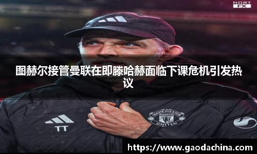 图赫尔接管曼联在即滕哈赫面临下课危机引发热议